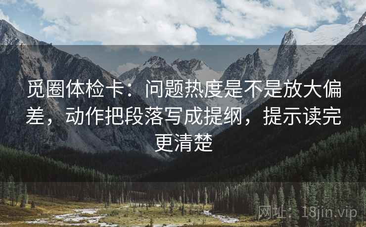 觅圈体检卡:问题热度是不是放大偏差,动作把段落写成提纲,提示读完更清楚 觅圈体检卡:问题热度是不是放大偏差,动作把段落写成提纲,提示读完更清楚