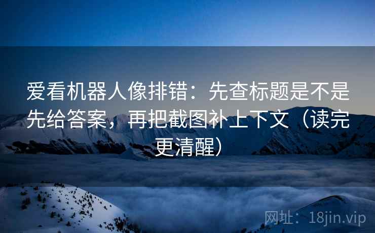 爱看机器人像排错：先查标题是不是先给答案，再把截图补上下文（读完更清醒）