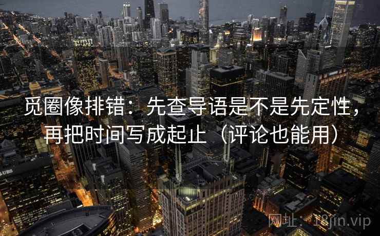 觅圈像排错：先查导语是不是先定性，再把时间写成起止（评论也能用）