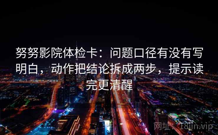 努努影院体检卡：问题口径有没有写明白，动作把结论拆成两步，提示读完更清醒