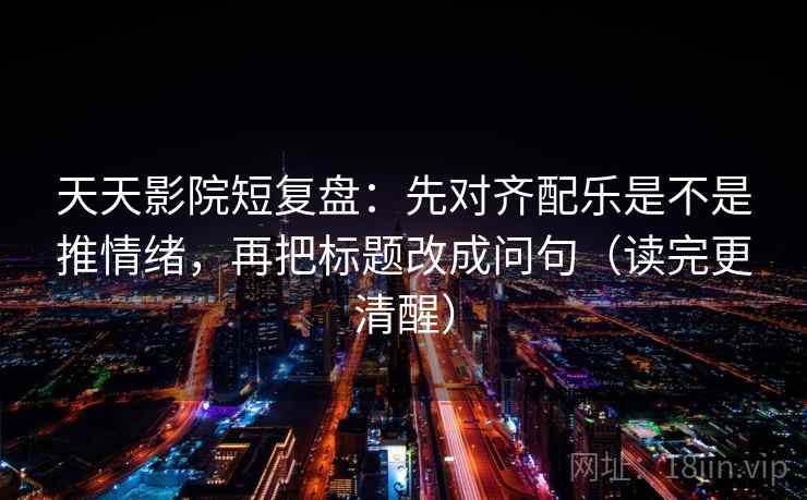 天天影院短复盘：先对齐配乐是不是推情绪，再把标题改成问句（读完更清醒）