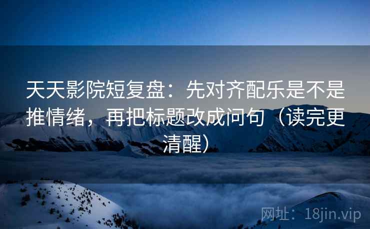 天天影院短复盘：先对齐配乐是不是推情绪，再把标题改成问句（读完更清醒）