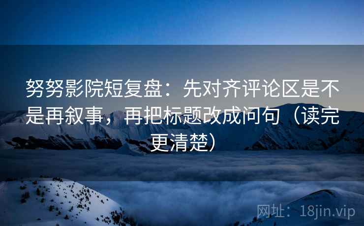 努努影院短复盘：先对齐评论区是不是再叙事，再把标题改成问句（读完更清楚）