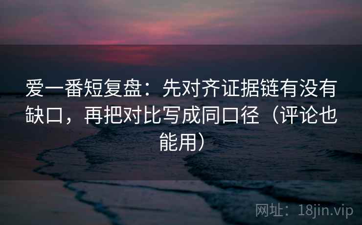 爱一番短复盘：先对齐证据链有没有缺口，再把对比写成同口径（评论也能用）
