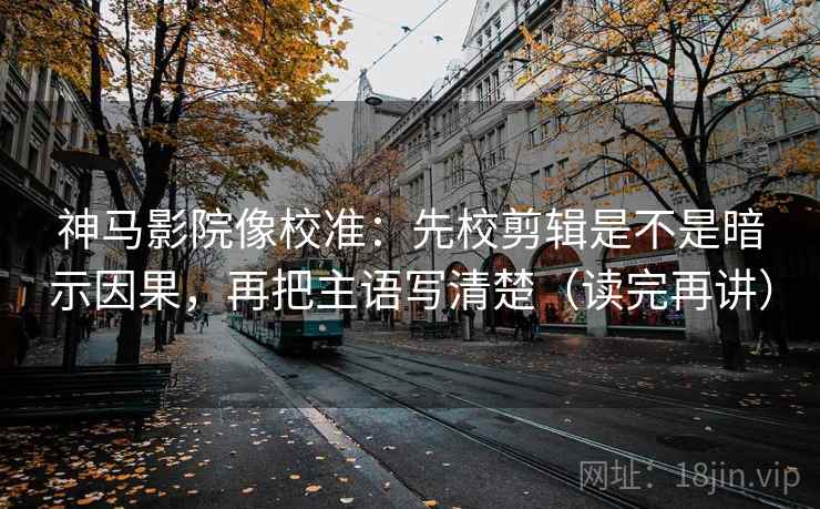 神马影院像校准：先校剪辑是不是暗示因果，再把主语写清楚（读完再讲）
