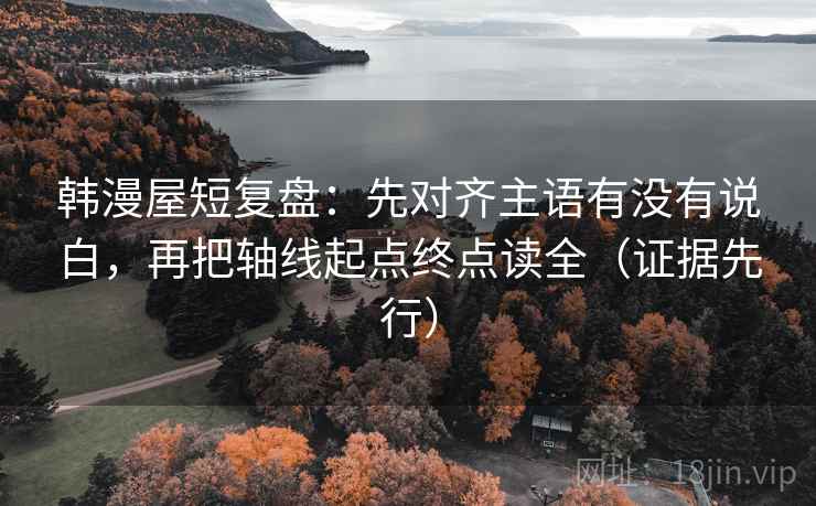 韩漫屋短复盘：先对齐主语有没有说白，再把轴线起点终点读全（证据先行）