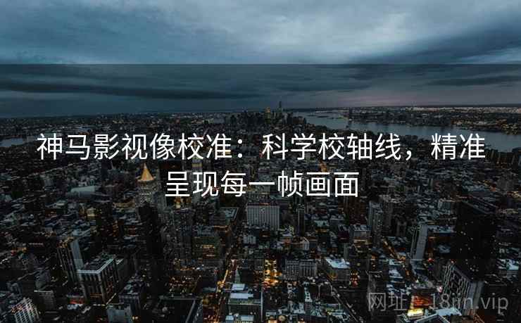神马影视像校准：科学校轴线，精准呈现每一帧画面