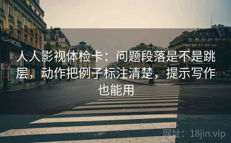 人人影视体检卡：问题段落是不是跳层，动作把例子标注清楚，提示写作也能用