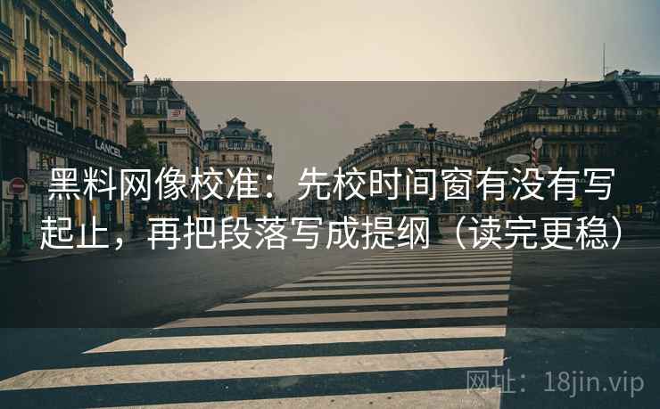 黑料网像校准：先校时间窗有没有写起止，再把段落写成提纲（读完更稳）