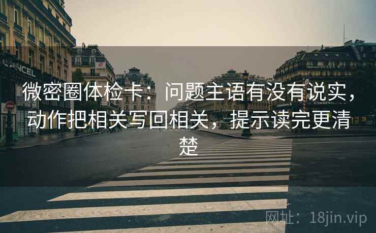 微密圈体检卡：问题主语有没有说实，动作把相关写回相关，提示读完更清楚