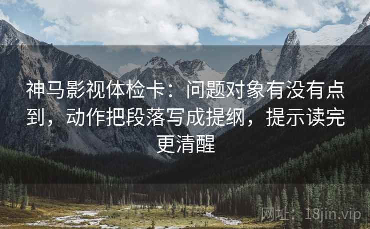 神马影视体检卡：问题对象有没有点到，动作把段落写成提纲，提示读完更清醒