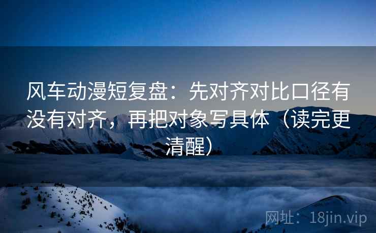 风车动漫短复盘：先对齐对比口径有没有对齐，再把对象写具体（读完更清醒）