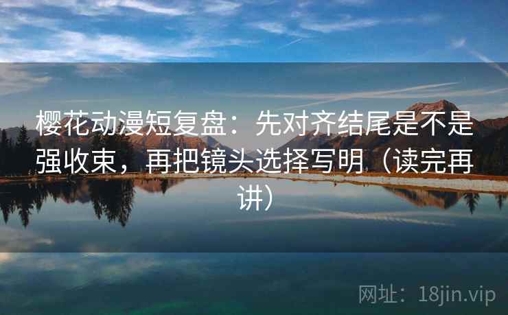 樱花动漫短复盘：先对齐结尾是不是强收束，再把镜头选择写明（读完再讲）