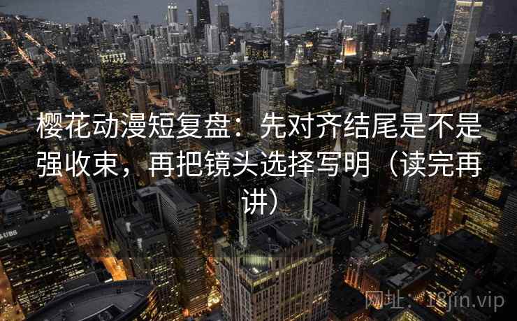 樱花动漫短复盘：先对齐结尾是不是强收束，再把镜头选择写明（读完再讲）