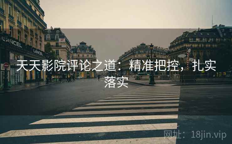 天天影院评论之道：精准把控，扎实落实