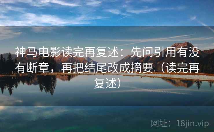 神马电影读完再复述：先问引用有没有断章，再把结尾改成摘要（读完再复述）