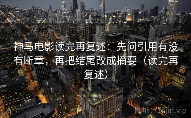 神马电影读完再复述：先问引用有没有断章，再把结尾改成摘要（读完再复述）