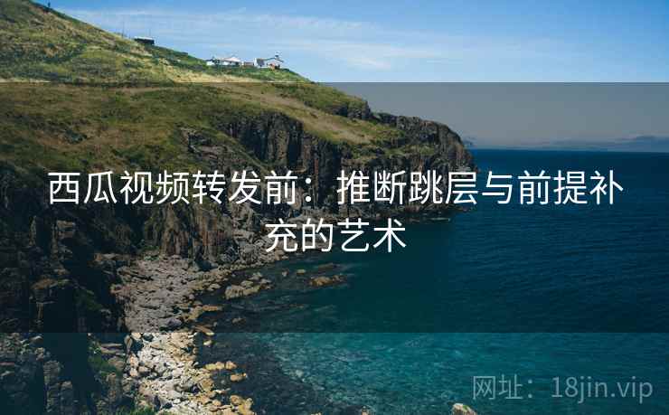 西瓜视频转发前：推断跳层与前提补充的艺术