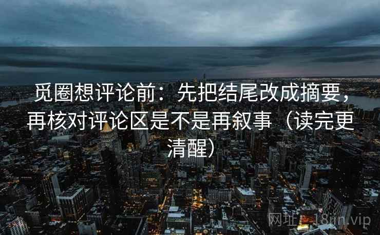 觅圈想评论前：先把结尾改成摘要，再核对评论区是不是再叙事（读完更清醒）