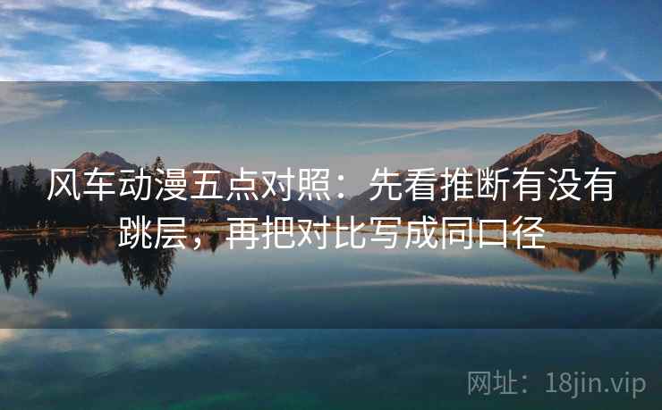 风车动漫五点对照：先看推断有没有跳层，再把对比写成同口径
